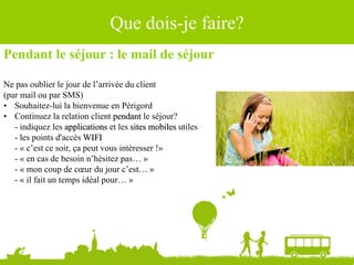 Pendant le séjour : le mail de séjour
Ne pas oublier le jour de l’arrivée du client
(par mail ou par SMS)
• Souhaitez-lui la bienvenue en Périgord
• Continuez la relation client pendant le séjour?
- indiquez les applications et les sites mobiles utiles
- les points d'accès WIFI
- « c’est ce soir, ça peut vous intéresser !»
- « en cas de besoin n’hésitez pas… »
- « mon coup de cœur du jour c’est… »
- « il fait un temps idéal pour… »
Source : Ludovic Dublanchet
Que dois-je faire?
 