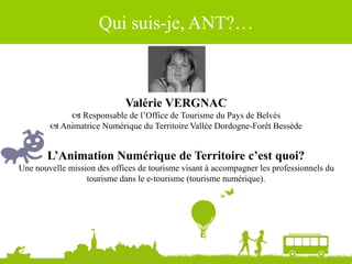 Valérie VERGNAC
 Responsable de l’Office de Tourisme du Pays de Belvès
 Animatrice Numérique du Territoire Vallée Dordogne-Forêt Bessède
Qui suis-je, ANT?…
L’Animation Numérique de Territoire c’est quoi?
Une nouvelle mission des offices de tourisme visant à accompagner les professionnels du
tourisme dans le e-tourisme (tourisme numérique).
 