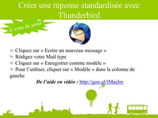 Source : Ludovic Dublanchet
Créer une réponse standardisée avec
Thunderbird
Cliquez sur « Ecrire un nouveau message »
Rédigez votre Mail type
Cliquez sur « Enregistrer comme modèle »
Pour l’utiliser, cliquer sur « Modèle » dans la colonne de
gauche
De l’aide en vidéo : http://goo.gl/tMuiJm
 