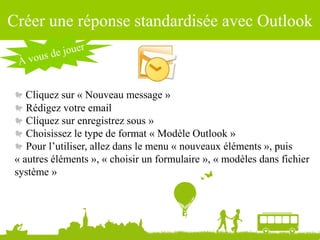 Source : Ludovic Dublanchet
Créer une réponse standardisée avec Outlook
Cliquez sur « Nouveau message »
Rédigez votre email
Cliquez sur enregistrez sous »
Choisissez le type de format « Modèle Outlook »
Pour l’utiliser, allez dans le menu « nouveaux éléments », puis
« autres éléments », « choisir un formulaire », « modèles dans fichier
système »
 