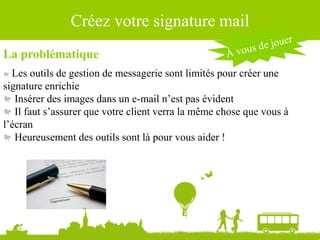 Source : Ludovic Dublanchet
Créez votre signature mail
La problématique
Les outils de gestion de messagerie sont limités pour créer une
signature enrichie
Insérer des images dans un e-mail n’est pas évident
Il faut s’assurer que votre client verra la même chose que vous à
l’écran
Heureusement des outils sont là pour vous aider !
 