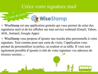 Source : Ludovic Dublanchet
Créez votre signature mail
WiseStamp est une application gratuite qui vous permet de créer des
signatures mail et de les afficher sur tout service webmail (Gmail, Yahoo,
AOL, hotmail, Google Apps)
WiseStamp vous propose d’ajouter une touche plus personnelle à votre
signature. Tout comme pour une carte de visite, l’application vous
permet de personnaliser sa police, sa couleur et sa taille. Il vous sera
également possible d’ajouter à côté de votre signature vos adresses de
réseaux sociaux…
 