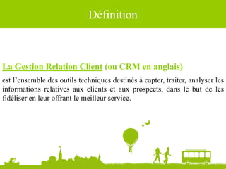 Définition
La Gestion Relation Client (ou CRM en anglais)
est l’ensemble des outils techniques destinés à capter, traiter, analyser les
informations relatives aux clients et aux prospects, dans le but de les
fidéliser en leur offrant le meilleur service.
Sources : Wikipédia
 