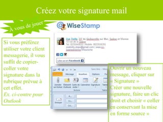 Créez votre signature mail
Si vous préférez
utiliser votre client
messagerie, il vous
suffit de copier-
coller votre
signature dans la
rubrique prévue à
cet effet.
Ex. ci-contre pour
Outlook
Ouvrir un nouveau
message, cliquer sur
« Signature »
Créer une nouvelle
signature, faire un clic
droit et choisir « coller
en conservant la mise
en forme source »
 