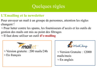 Quelques règles
L’Emailing et la newsletter
Pour envoyer un mail à un groupe de personnes, attention les règles
changent !
Pour lutter contre les spams, les fournisseurs d’accès et les outils de
gestion des mails ont mis au point des filtrages
Il faut donc utiliser un outil d’e-mailing
Version Gratuite : 12000
mails/mois
En anglais
Version gratuite : 200 mails/24h
En français
 