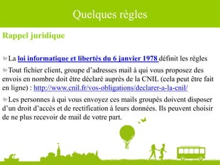 Quelques règles
Rappel juridique
La loi informatique et libertés du 6 janvier 1978 définit les règles
Tout fichier client, groupe d’adresses mail à qui vous proposez des
envois en nombre doit être déclaré auprès de la CNIL (cela peut être fait
en ligne) : http://www.cnil.fr/vos-obligations/declarer-a-la-cnil/
Les personnes à qui vous envoyez ces mails groupés doivent disposer
d’un droit d’accès et de rectification à leurs données. Ils peuvent choisir
de ne plus recevoir de mail de votre part.
 