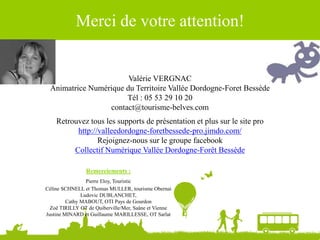 Merci de votre attention!
Valérie VERGNAC
Animatrice Numérique du Territoire Vallée Dordogne-Foret Bessède
Tél : 05 53 29 10 20
contact@tourisme-belves.com
Retrouvez tous les supports de présentation et plus sur le site pro
http://valleedordogne-foretbessede-pro.jimdo.com/
Rejoignez-nous sur le groupe facebook
Collectif Numérique Vallée Dordogne-Forêt Bessède
Remerciements :
Pierre Eloy, Touristic
Céline SCHNELL et Thomas MULLER, tourisme Obernai
Ludovic DUBLANCHET,
Cathy MABOUT, OTI Pays de Gourdon
Zoë TIRILLY OT de Quiberville/Mer, Saâne et Vienne
Justine MINARD et Guillaume MARILLESSE, OT Sarlat
 