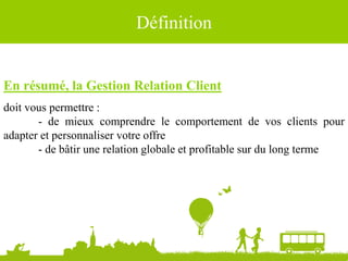 Définition
En résumé, la Gestion Relation Client
doit vous permettre :
- de mieux comprendre le comportement de vos clients pour
adapter et personnaliser votre offre
- de bâtir une relation globale et profitable sur du long terme
 