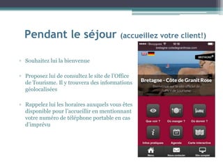 Pendant le séjour (accueillez votre client!)
▫ Souhaitez lui la bienvenue
▫ Proposez lui de consultez le site de l’Office
de Tourisme. Il y trouvera des informations
géolocalisées
▫ Rappelez lui les horaires auxquels vous êtes
disponible pour l’accueillir en mentionnant
votre numéro de téléphone portable en cas
d’imprévu
 
