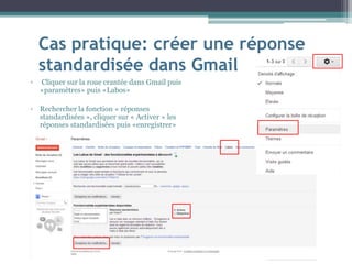 Cas pratique: créer une réponse
standardisée dans Gmail
▫ Cliquer sur la roue crantée dans Gmail puis
«paramètres» puis «Labos»
▫ Rechercher la fonction « réponses
standardisées », cliquer sur « Activer » les
réponses standardisées puis «enregistrer»
 