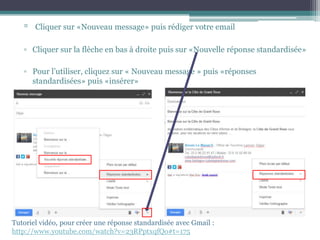 ▫ Cliquer sur «Nouveau message» puis rédiger votre email
▫ Cliquer sur la flèche en bas à droite puis sur «Nouvelle réponse standardisée»
▫ Pour l’utiliser, cliquez sur « Nouveau message » puis «réponses
standardisées» puis «insérer»
Tutoriel vidéo, pour créer une réponse standardisée avec Gmail :
http://www.youtube.com/watch?v=23RPptxqfQo#t=175
 