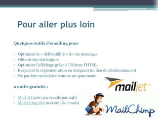 Pour aller plus loin
Quelques outils d’emailing pour
▫ Optimiser la « délivrabilité » de vos messages
▫ Obtenir des statistiques
▫ Optimiser l’affichage grâce à l’éditeur l’HTML
▫ Respecter la réglementation en intégrant un lien de désabonnement
▫ Ne pas être considérer comme un spammeur
2 outils gratuits :
▫ Mail Jet (200 par emails par 24h)
▫ Mail Chimp (12.000 emails / mois)
 