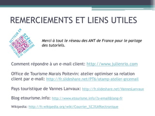 REMERCIEMENTS ET LIENS UTILES
Comment répondre à un e-mail client: http://www.julienrio.com
Office de Tourisme Marais Poitevin: atelier optimiser sa relation
client par e-mail: http://fr.slideshare.net/PT6/otamp-atelier-grcemail
Pays touristique de Vannes Lanvaux: http://fr.slideshare.net/VannesLanvaux
Blog etourisme.info: http://www.etourisme.info/?s=email&lang=fr
Wikipedia: http://fr.wikipedia.org/wiki/Courrier_%C3%A9lectronique
Merci à tout le réseau des ANT de France pour le partage
des tutoriels.
 