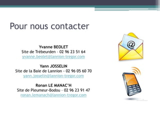 Pour nous contacter
Yvanne BEOLET
Site de Trébeurden – 02 96 23 51 64
yvanne.beolet@lannion-tregor.com
Yann JOSSELIN
Site de la Baie de Lannion - 02 96 05 60 70
yann.josselin@lannion-tregor.com
Ronan LE MANAC’H
Site de Pleumeur-Bodou – 02 96 23 91 47
ronan.lemanach@lannion-tregor.com
 