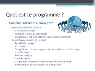 Quel est le programme ?
• Comment gérer ses e-mails pro?
▫ Quelques principes de base
 Votre adresse e-mail
 Webmail et client de messagerie
 Cas pratique: lier mon adresse e-mail à un compte Gmail
▫ Les différents usages de l’e-mail
 Le cycle du voyageur
 1er contact
 Cas pratique: créer une signature personnalisée avec Wisestamp
 Avant le séjour
 Pendant le séjour
 Après le séjour
 Cas pratique: créer une réponse standardisée dans Gmail
 Pour aller plus loin: quelques outils d’emailing
 