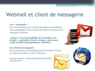 Webmail et client de messagerie
Les « webmails »
C’est une interface web, rendant possible la consultation
et la manipulation de vos emails directement depuis votre
navigateur Internet.
Laissez vous la possibilité de consulter vos
emails « partout et tout le temps » grâce aux
outils mobiles (Smartphone, tablette).
Les clients messagerie
La consultation et la manipulation des emails se fait sur
un logiciel installé sur votre ordinateur.
Les plus connus : Microsoft Outlook, Mozilla
Thunderbird
 