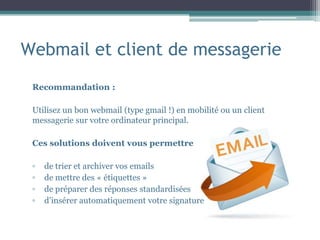 Webmail et client de messagerie
Recommandation :
Utilisez un bon webmail (type gmail !) en mobilité ou un client
messagerie sur votre ordinateur principal.
Ces solutions doivent vous permettre
▫ de trier et archiver vos emails
▫ de mettre des « étiquettes »
▫ de préparer des réponses standardisées
▫ d’insérer automatiquement votre signature
 