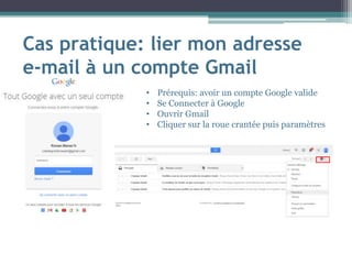 Cas pratique: lier mon adresse
e-mail à un compte Gmail
• Prérequis: avoir un compte Google valide
• Se Connecter à Google
• Ouvrir Gmail
• Cliquer sur la roue crantée puis paramètres
 