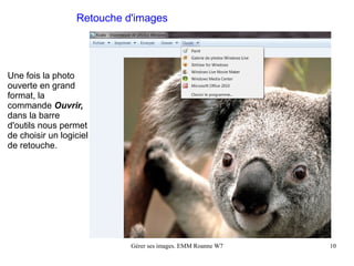 Retouche d'images




Une fois la photo
ouverte en grand
format, la
commande Ouvrir,
dans la barre
d'outils nous permet
de choisir un logiciel
de retouche.




                            Gérer ses images. EMM Roanne W7   10
 