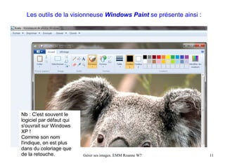 Les outils de la visionneuse Windows Paint se présente ainsi :




Nb : C'est souvent le
logiciel par défaut qui
s'ouvrait sur Windows
XP !
Comme son nom
l'indique, on est plus
dans du coloriage que
de la retouche.           Gérer ses images. EMM Roanne W7          11
 