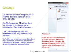 Gravage

On retrouve bien nos images dans la
colonne de droite à graver. (Sous
forme de liste)

Il suffit d'insérer un CD vierge dans
l'ordinateur, et de cliquer sur la
commande « Démarrer la gravure »

**Nb : Des réglages peuvent être
nécessaires avant de graver (voir page                    Attention ! :
suivante).
                                                          Avant de vous lancer dans une
Et n'oubliez pas : une gravure, c'est d'abord une         gravure, penser à retourner
copie des fichiers, puis ensuite une gravure
                                                          vos photos et à corriger les
mécanique sur le disque. Cela peut prendre un
certain temps selon la taille des fichiers.
                                                          yeux rouges éventuels. Sinon,
                                                          cela ne sera plus faisable une
                                                          fois gravé !

                                         Musique. EMM Roanne W7                            14
 