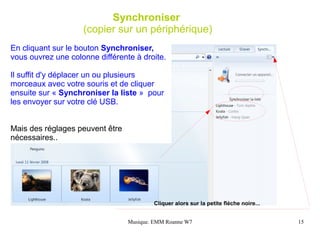 Synchroniser
                    (copier sur un périphérique)
En cliquant sur le bouton Synchroniser,
vous ouvrez une colonne différente à droite.

Il suffit d'y déplacer un ou plusieurs
morceaux avec votre souris et de cliquer
ensuite sur « Synchroniser la liste » pour
les envoyer sur votre clé USB.


Mais des réglages peuvent être
nécessaires..




                                         Cliquer alors sur la petite flèche noire...


                                 Musique. EMM Roanne W7                                15
 