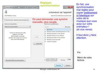 Réglages
      synchronisation          En fait, une
                               synchronisation
                               mal réglée peut
                               copier entièrement
                               à l'identique sur
On peut demander une synchro   votre clé la
manuelle, plus souple.         musique que vous
                               avez sur votre
                               ordinateur !
                               (et vice versa)

                               Il faut donc y faire
                               attention.




                               Fin

                               Merci de votre
                               lecture.


      Musique. EMM Roanne W7                    16
 