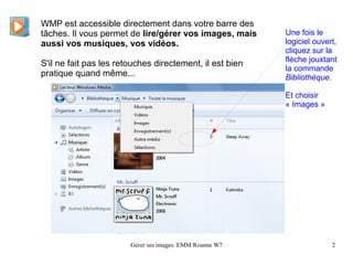 WMP est accessible directement dans votre barre des
tâches. Il vous permet de lire/gérer vos images, mais     Une fois le
aussi vos musiques, vos vidéos.                           logiciel ouvert,
                                                          cliquez sur la
                                                          flèche jouxtant
S'il ne fait pas les retouches directement, il est bien
                                                          la commande
pratique quand même...                                    Bibliothèque.

                                                          Et choisir
                                                          « Images »




                        Gérer ses images. EMM Roanne W7                 2
 