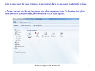 Cela a pour objet de vous proposer la navigation dans les dossiers multimédia choisis.


> On va pouvoir simplement regarder ses albums présents sur l'ordinateur, les gérer,
voire effectuer quelques retouches de base (via un autre logiciel).




                               Gérer ses images. EMM Roanne W7                           3
 