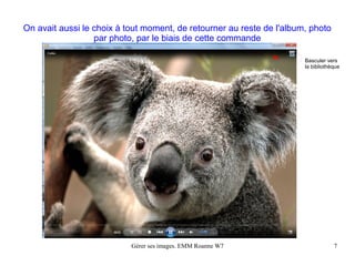 On avait aussi le choix à tout moment, de retourner au reste de l'album, photo
                  par photo, par le biais de cette commande

                                                                       Basculer vers
                                                                       la bibliothèque




                           Gérer ses images. EMM Roanne W7                         7
 
