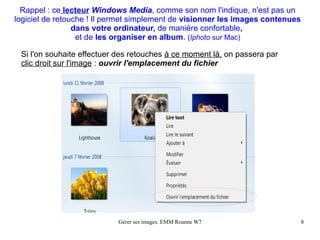 Rappel : ce lecteur Windows Media, comme son nom l'indique, n'est pas un
logiciel de retouche ! Il permet simplement de visionner les images contenues
                 dans votre ordinateur, de manière confortable,
                  et de les organiser en album. (Iphoto sur Mac)

 Si l'on souhaite effectuer des retouches à ce moment là, on passera par
 clic droit sur l'image : ouvrir l'emplacement du fichier




                           Gérer ses images. EMM Roanne W7                      8
 