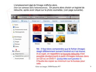 L'emplacement réel de l'image s'affiche alors.
(Voir son adresse dans l'arborescence). On pourra alors choisir un logiciel de
retouche, après avoir cliqué sur la photo souhaitée, (voir page suivante).




                         Nb : Il faut donc comprendre que le fichier (Image)
                         réagit différemment suivant l'endroit où il se trouve.
                         A ce sujet, on rappellera qu'aucune retouche n'est
                         possible (évidemment) à partir d'images incluses dans
                         un CD ou un DVD !! (puisqu'elles sont gravées !!)
                         Il faudra les copier au minimum sur le bureau pour
                         cela.
                       Gérer ses images. EMM Roanne W7                            9
 