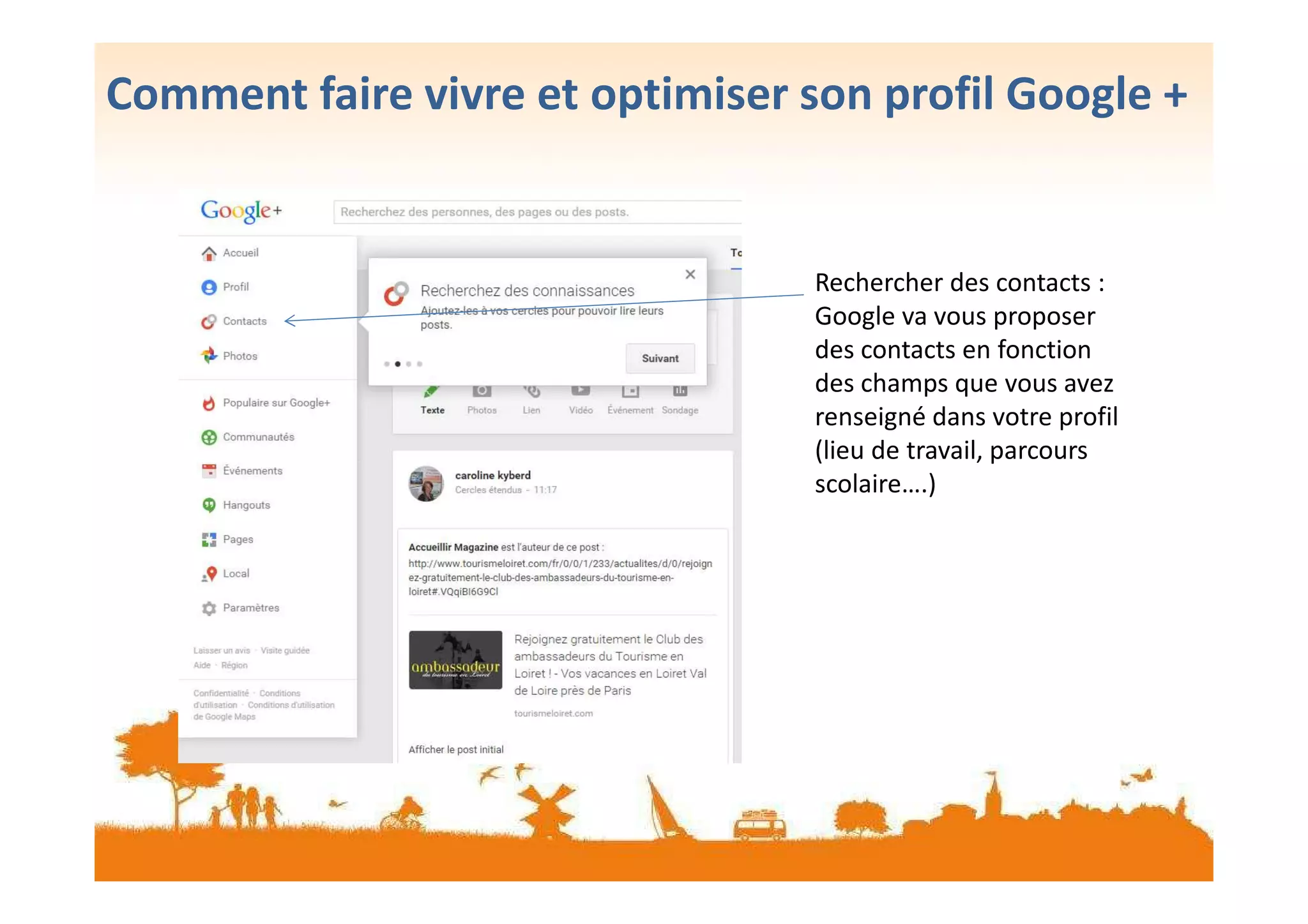 Comment faire vivre et optimiser son profil Google +
Rechercher des contacts :
Google va vous proposer
des contacts en fonction
des champs que vous avez
renseigné dans votre profil
(lieu de travail, parcours(lieu de travail, parcours
scolaire….)
 