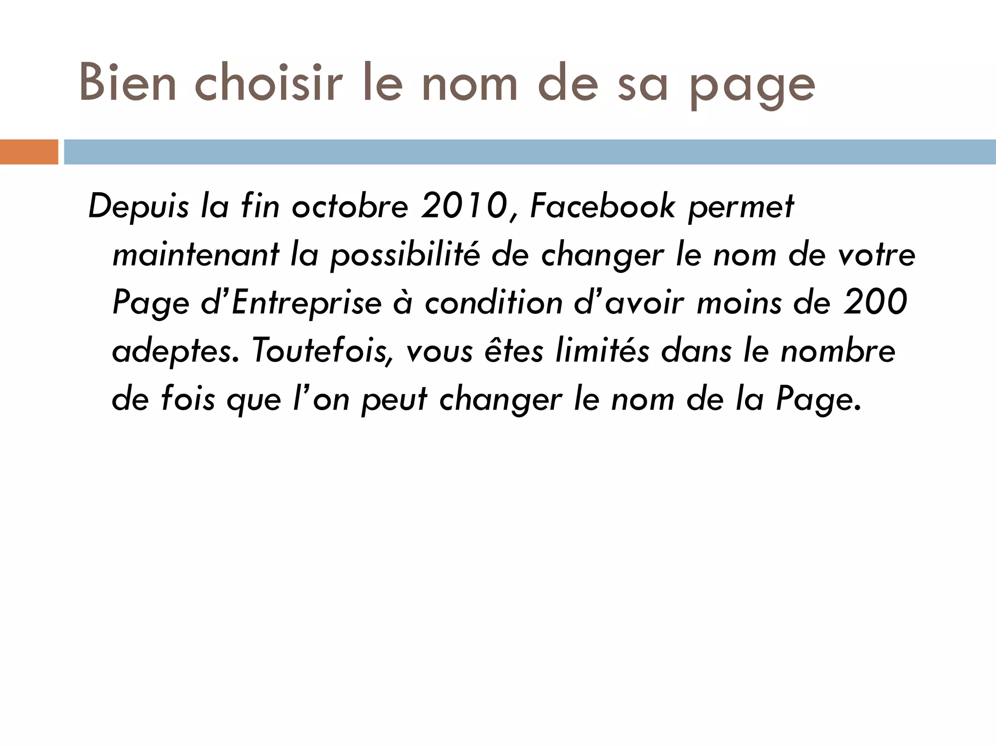 Bien choisir le nom de sa page 
Depuis la fin octobre 2010, Facebook permet maintenant la possibilité de changer le nom de votre Page d’Entreprise à condition d’avoir moins de 200 adeptes. Toutefois, vous êtes limités dans le nombre de fois que l’on peut changer le nom de la Page.  