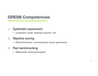 GRESB Competencies 

Understanding and improving ESG performance
1.  Systematic assessment
  companies | funds | separate accounts | JVs
2.  Objective scoring
  ESG performance – environmental | social | governance
3.  Peer benchmarking
  differentiate market participants
13
 