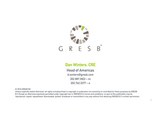 1
© 2016 GRESB BV
Unless explicitly stated otherwise, all rights including those in copyright in publication are owned by or controlled for these purposes by GRESB
B.V. Except as otherwise expressly permitted under copyright law or GRESB B.V’s terms and conditions, no part of this publication may be
reproduced, copied, republished, downloaded, posted, broadcast or transmitted in any way without first obtaining GRESB B.V’s written permission.
Dan Winters, CRE
Head of Americas
d.winters@gresb.com
202.997.3922 – m
202.742.3277 – o
 