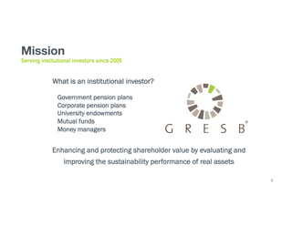 6
Mission
Enhancing and protecting shareholder value by evaluating and
improving the sustainability performance of real assets
Serving institutional investors since 2009
What is an institutional investor?
Government pension plans
Corporate pension plans
University endowments
Mutual funds
Money managers
 