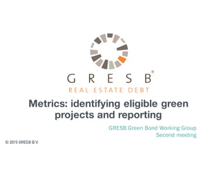 Metrics: identifying eligible green
projects and reporting
GRESB Green Bond Working Group
Second meeting
© 2015 GRESB B.V.
 