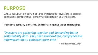 PURPOSE
GRESB was built on behalf of large institutional investors to provide
consistent, comparative, benchmarked data on ESG indicators.
Increased scrutiny demands benchmarking not green messaging.
“Investors are gathering together and demanding better
sustainability data. They need standardized, comprehensive
information that is consistent over time.”
– The Economist, 2014
 