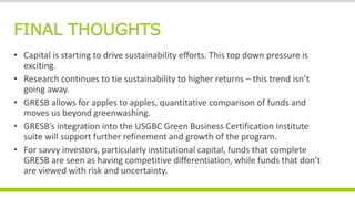 FINAL THOUGHTS
• Capital is starting to drive sustainability efforts. This top down pressure is
exciting.
• Research continues to tie sustainability to higher returns – this trend isn’t
going away.
• GRESB allows for apples to apples, quantitative comparison of funds and
moves us beyond greenwashing.
• GRESB’s integration into the USGBC Green Business Certification Institute
suite will support further refinement and growth of the program.
• For savvy investors, particularly institutional capital, funds that complete
GRESB are seen as having competitive differentiation, while funds that don’t
are viewed with risk and uncertainty.
 