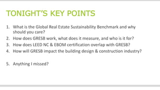 TONIGHT’S KEY POINTS
1. What is the Global Real Estate Sustainability Benchmark and why
should you care?
2. How does GRESB work, what does it measure, and who is it for?
3. How does LEED NC & EBOM certification overlap with GRESB?
4. How will GRESB impact the building design & construction industry?
5. Anything I missed?
 
