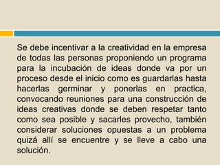 Se debe incentivar a la creatividad en la empresa
de todas las personas proponiendo un programa
para la incubación de ideas donde va por un
proceso desde el inicio como es guardarlas hasta
hacerlas germinar y ponerlas en practica,
convocando reuniones para una construcción de
ideas creativas donde se deben respetar tanto
como sea posible y sacarles provecho, también
considerar soluciones opuestas a un problema
quizá allí se encuentre y se lleve a cabo una
solución.
 