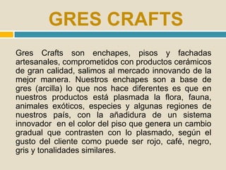 GRES CRAFTS
Gres Crafts son enchapes, pisos y fachadas
artesanales, comprometidos con productos cerámicos
de gran calidad, salimos al mercado innovando de la
mejor manera. Nuestros enchapes son a base de
gres (arcilla) lo que nos hace diferentes es que en
nuestros productos está plasmada la flora, fauna,
animales exóticos, especies y algunas regiones de
nuestros país, con la añadidura de un sistema
innovador en el color del piso que genera un cambio
gradual que contrasten con lo plasmado, según el
gusto del cliente como puede ser rojo, café, negro,
gris y tonalidades similares.
 