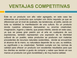 VENTAJAS COMPETITIVAS
Este es un producto con alto valor agregado, en este caso las
artesanías son productos que cumplen con dicho requisito ya que se
diferencian por el nivel de acabado, las tendencias, el estilo, siendo en
toda su totalidad la manifestación de una cultura. Es un producto
donde nuestros artesanos demuestran su enorme creatividad,
imaginación, ingenio y talento, que posea interés, siendo en este caso,
ya que se posee gran pasión por el arte en cualquiera de sus
expresiones, también representan una expresión de la identidad
cultural de un pueblo, estos productos se producen con materias
procedentes de recursos naturales sostenibles, donde se encuentran
al alcance de la mano, su naturaleza depende de su uso, su estética,
su significado o su creatividad. También cumple con las normas de
calidad para ofrecer un producto con excelentes resultados para que
los clientes se sientan a gusto de comprar y saber que tienen en sus
manos un producto con gran durabilidad y de muy buena calidad.
 