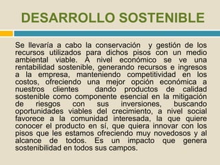 DESARROLLO SOSTENIBLE
Se llevaría a cabo la conservación y gestión de los
recursos utilizados para dichos pisos con un medio
ambiental viable. A nivel económico se ve una
rentabilidad sostenible, generando recursos e ingresos
a la empresa, manteniendo competitividad en los
costos, ofreciendo una mejor opción económica a
nuestros clientes dando productos de calidad
sostenible como componente esencial en la mitigación
de riesgos con sus inversiones, buscando
oportunidades viables del crecimiento, a nivel social
favorece a la comunidad interesada, la que quiere
conocer el producto en sí, que quiera innovar con los
pisos que les estamos ofreciendo muy novedosos y al
alcance de todos. Es un impacto que genera
sostenibilidad en todos sus campos.
 