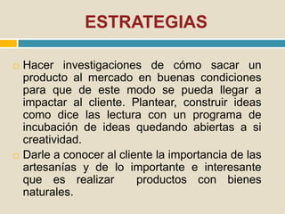 ESTRATEGIAS
 Hacer investigaciones de cómo sacar un
producto al mercado en buenas condiciones
para que de este modo se pueda llegar a
impactar al cliente. Plantear, construir ideas
como dice las lectura con un programa de
incubación de ideas quedando abiertas a si
creatividad.
 Darle a conocer al cliente la importancia de las
artesanías y de lo importante e interesante
que es realizar productos con bienes
naturales.
 