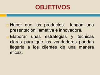 OBJETIVOS
 Hacer que los productos tengan una
presentación llamativa e innovadora.
 Elaborar unas estrategias y técnicas
claras para que los vendedores puedan
llegarle a los clientes de una manera
eficaz.
 