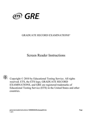 GRADUATE RECORD EXAMINATIONS®




                        Screen Reader Instructions




Copyright © 2010 by Educational Testing Service. All rights
reserved. ETS, the ETS logo, GRADUATE RECORD
EXAMINATIONS, and GRE are registered trademarks of
Educational Testing Service (ETS) in the United States and other
countries.




grescreenreaderinstructions-120908020249-phpapp02.doc          Page
1 of 5
 