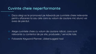 Cuvinte cheie neperformante
✩ Daca alegi sa te promovezi pe Adwords pe cuvintele cheie irelevante
pentru afacerea ta sau cele care au volum de cautare mic atunci vei
avea de pierdut.
✩ Alege cuvintele cheie cu volum de cautare ridicat, care sunt
relevante cu contentul de pe site, produsele / serviciile tale.
✩ Foloseste Keyword Planner, Ubbersuggest tool
 