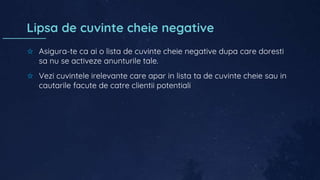 Lipsa de cuvinte cheie negative
✩ Asigura-te ca ai o lista de cuvinte cheie negative dupa care doresti
sa nu se activeze anunturile tale.
✩ Vezi cuvintele irelevante care apar in lista ta de cuvinte cheie sau in
cautarile facute de catre clientii potentiali
 